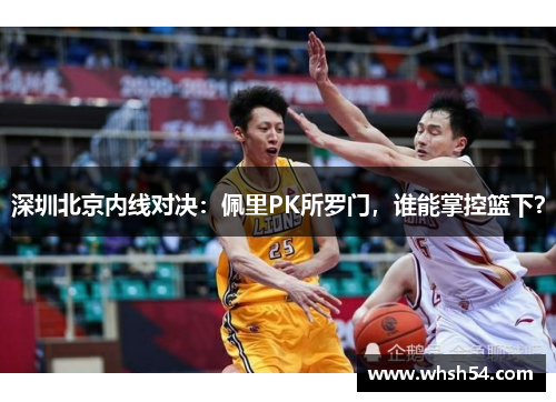深圳北京内线对决：佩里PK所罗门，谁能掌控篮下？
